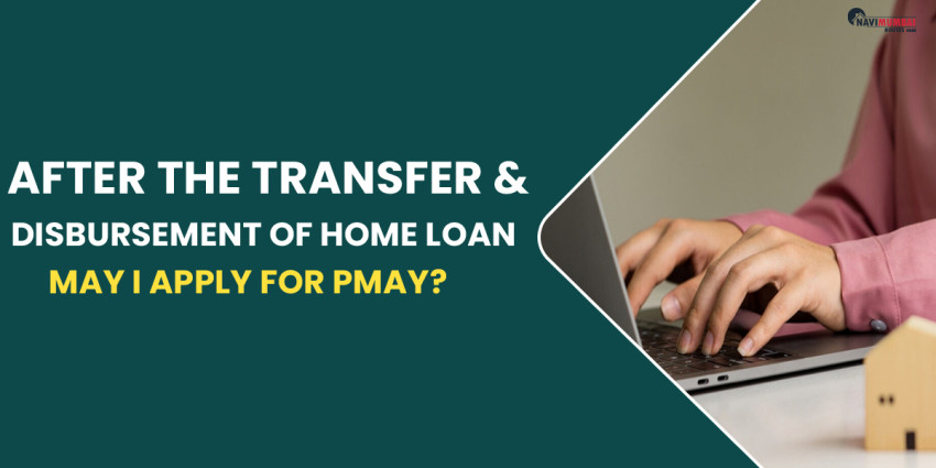 After The Transfer & Disbursement Of Home Loan, May I Apply For PMAY?